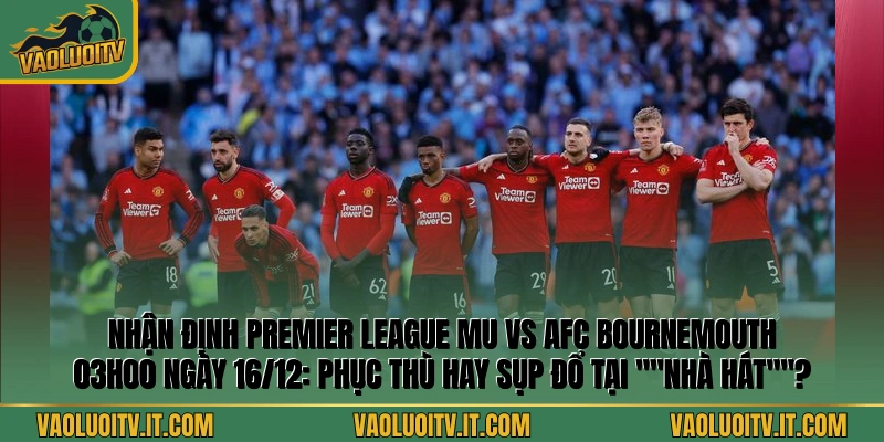 Nhận định Premier League MU vs AFC Bournemouth 03h00 ngày 16/12