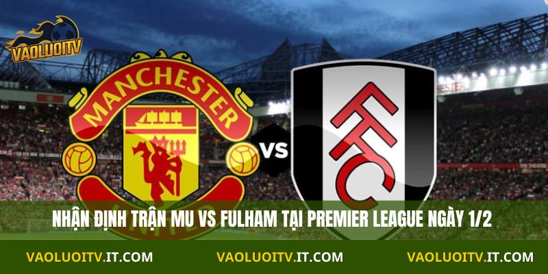 Nhận định Premier League MU vs Fullham 21H00 Ngày 01/02